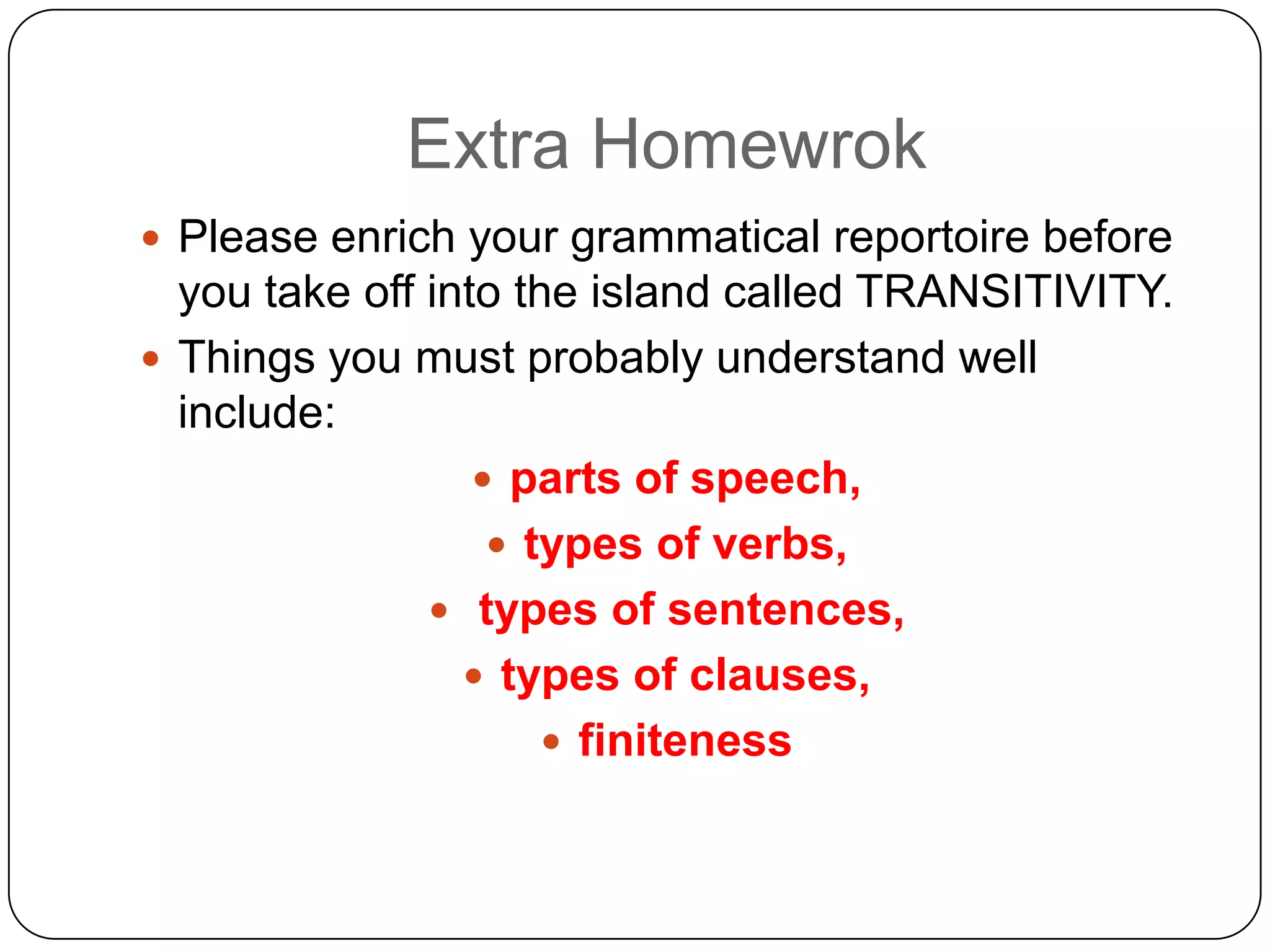 Extra Homewrok
 Please enrich your grammatical reportoire before

you take off into the island called TRANSITIVITY.
 Things you must probably understand well
include:
 parts of speech,
 types of verbs,
 types of sentences,
 types of clauses,
 finiteness

 
