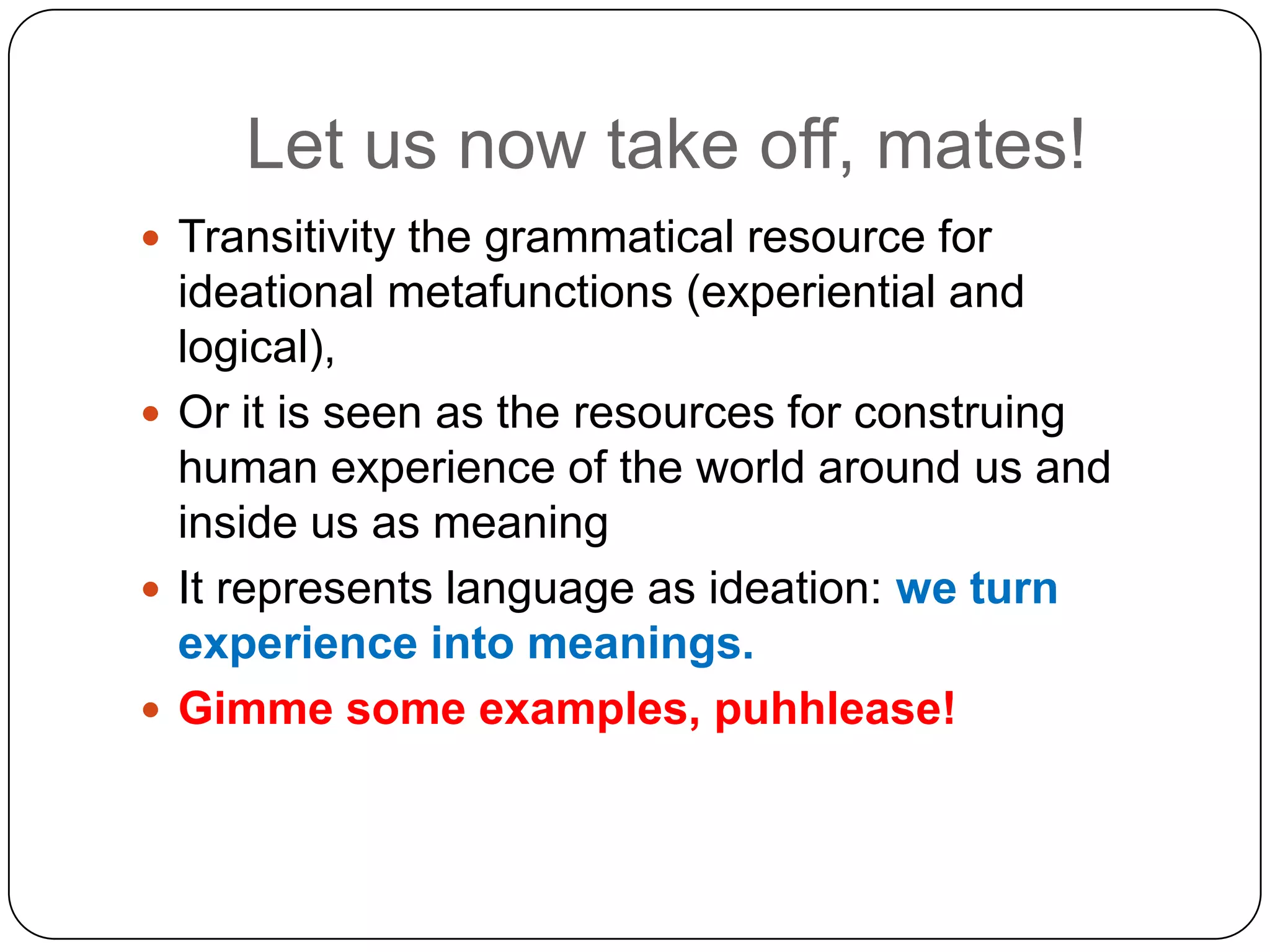 Let us now take off, mates!
 Transitivity the grammatical resource for

ideational metafunctions (experiential and
logical),
 Or it is seen as the resources for construing
human experience of the world around us and
inside us as meaning
 It represents language as ideation: we turn
experience into meanings.
 Gimme some examples, puhhlease!

 