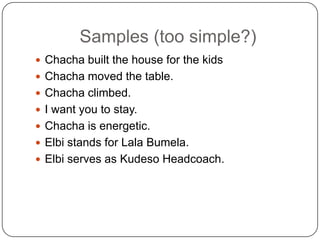 Samples (too simple?)
 Chacha built the house for the kids
 Chacha moved the table.
 Chacha climbed.
 I want you to stay.
 Chacha is energetic.

 Elbi stands for Lala Bumela.
 Elbi serves as Kudeso Headcoach.

 