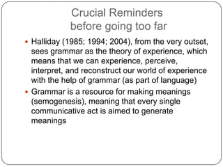 Crucial Reminders
before going too far
 Halliday (1985; 1994; 2004), from the very outset,

sees grammar as the theory of experience, which
means that we can experience, perceive,
interpret, and reconstruct our world of experience
with the help of grammar (as part of language)
 Grammar is a resource for making meanings
(semogenesis), meaning that every single
communicative act is aimed to generate
meanings

 