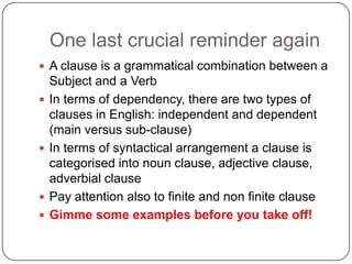 One last crucial reminder again
 A clause is a grammatical combination between a








Subject and a Verb
In terms of dependency, there are two types of
clauses in English: independent and dependent
(main versus sub-clause)
In terms of syntactical arrangement a clause is
categorised into noun clause, adjective clause,
adverbial clause
Pay attention also to finite and non finite clause
Gimme some examples before you take off!

 