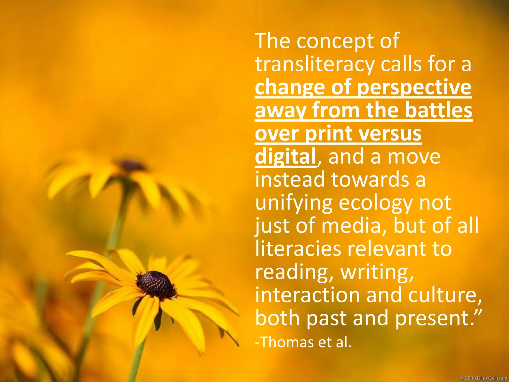 The concept of
transliteracy calls for a
change of perspective
away from the battles
over print versus
digital, and a move
instead towards a
unifying ecology not
just of media, but of all
literacies relevant to
reading, writing,
interaction and culture,
both past and present.”
-Thomas et al.
 
