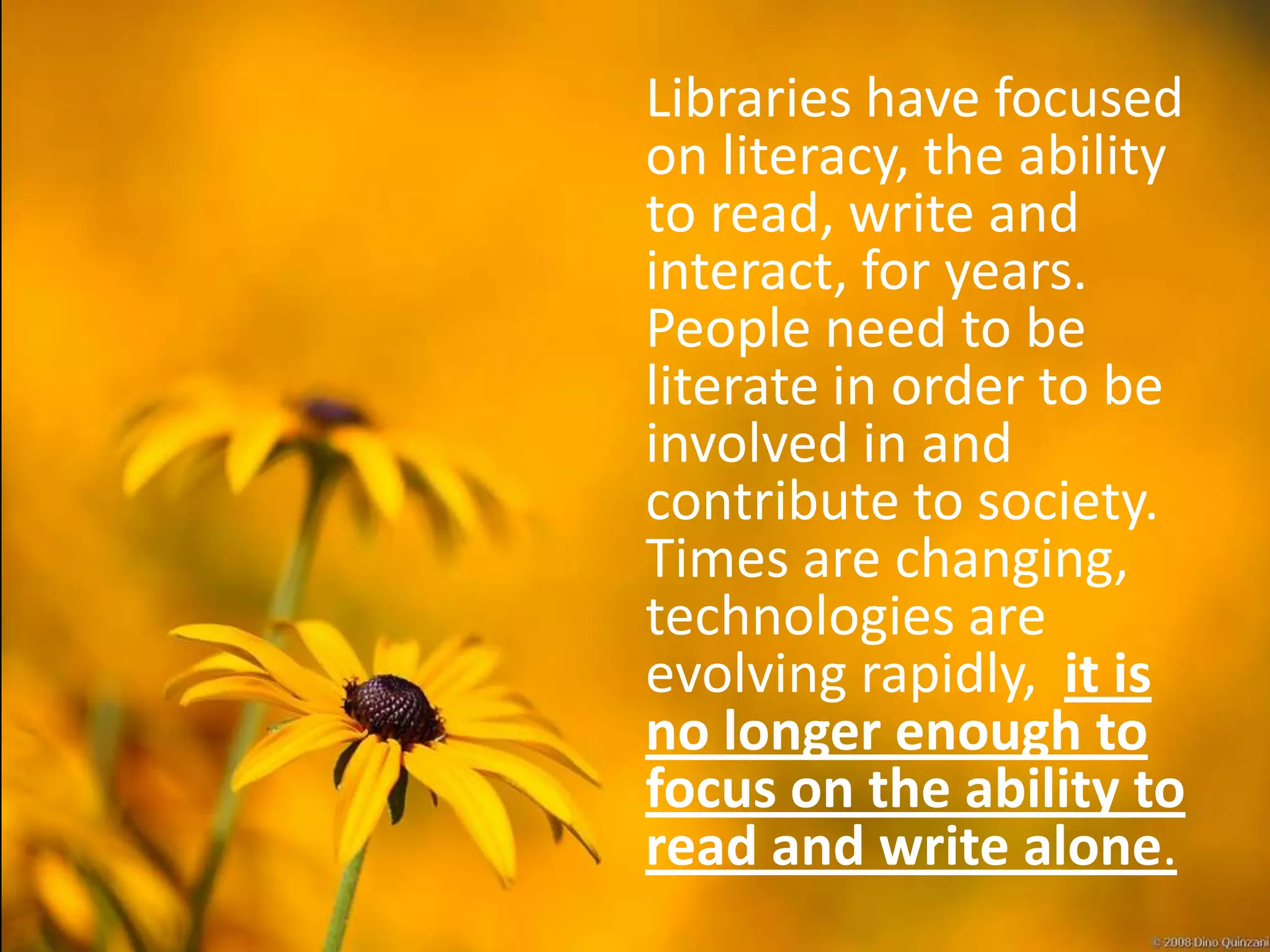Libraries have focused
on literacy, the ability
to read, write and
interact, for years.
People need to be
literate in order to be
involved in and
contribute to society.
Times are changing,
technologies are
evolving rapidly, it is
no longer enough to
focus on the ability to
read and write alone.
 