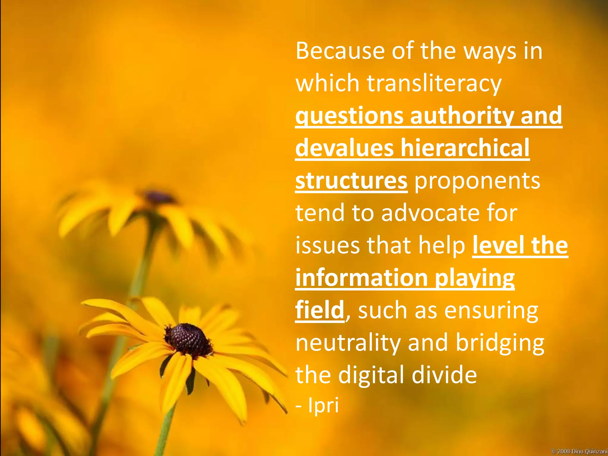 Because of the ways in
which transliteracy
questions authority and
devalues hierarchical
structures proponents
tend to advocate for
issues that help level the
information playing
field, such as ensuring
neutrality and bridging
the digital divide
- Ipri
 