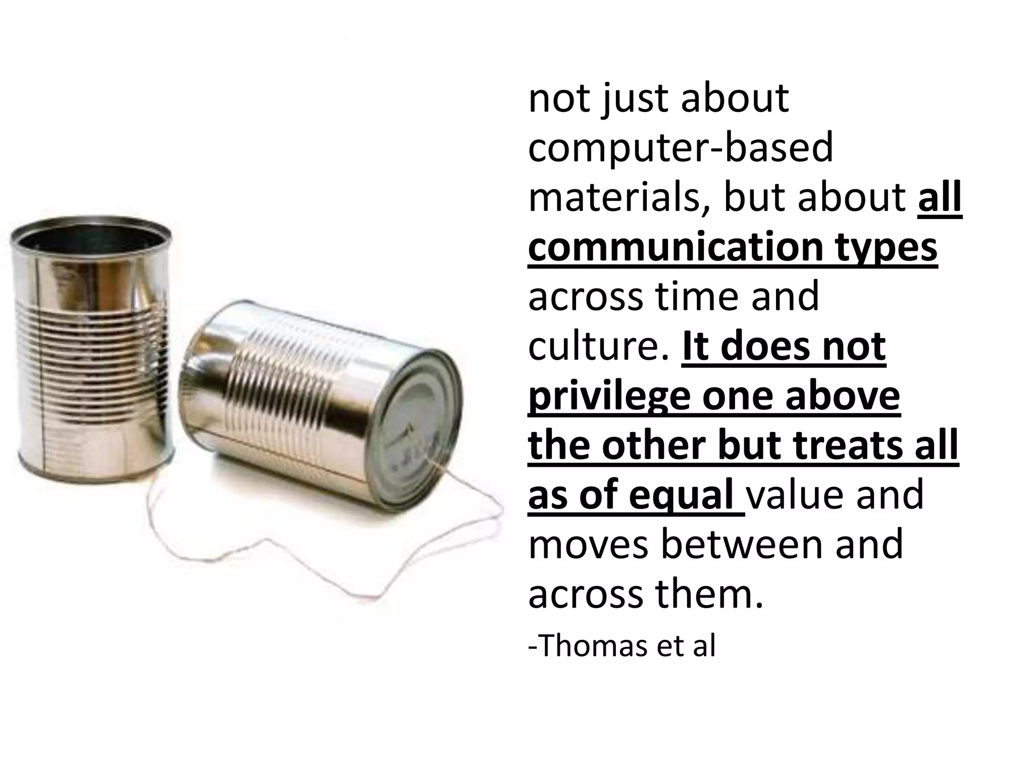 not just about
computer-based
materials, but about all
communication types
across time and
culture. It does not
privilege one above
the other but treats all
as of equal value and
moves between and
across them.
-Thomas et al
 