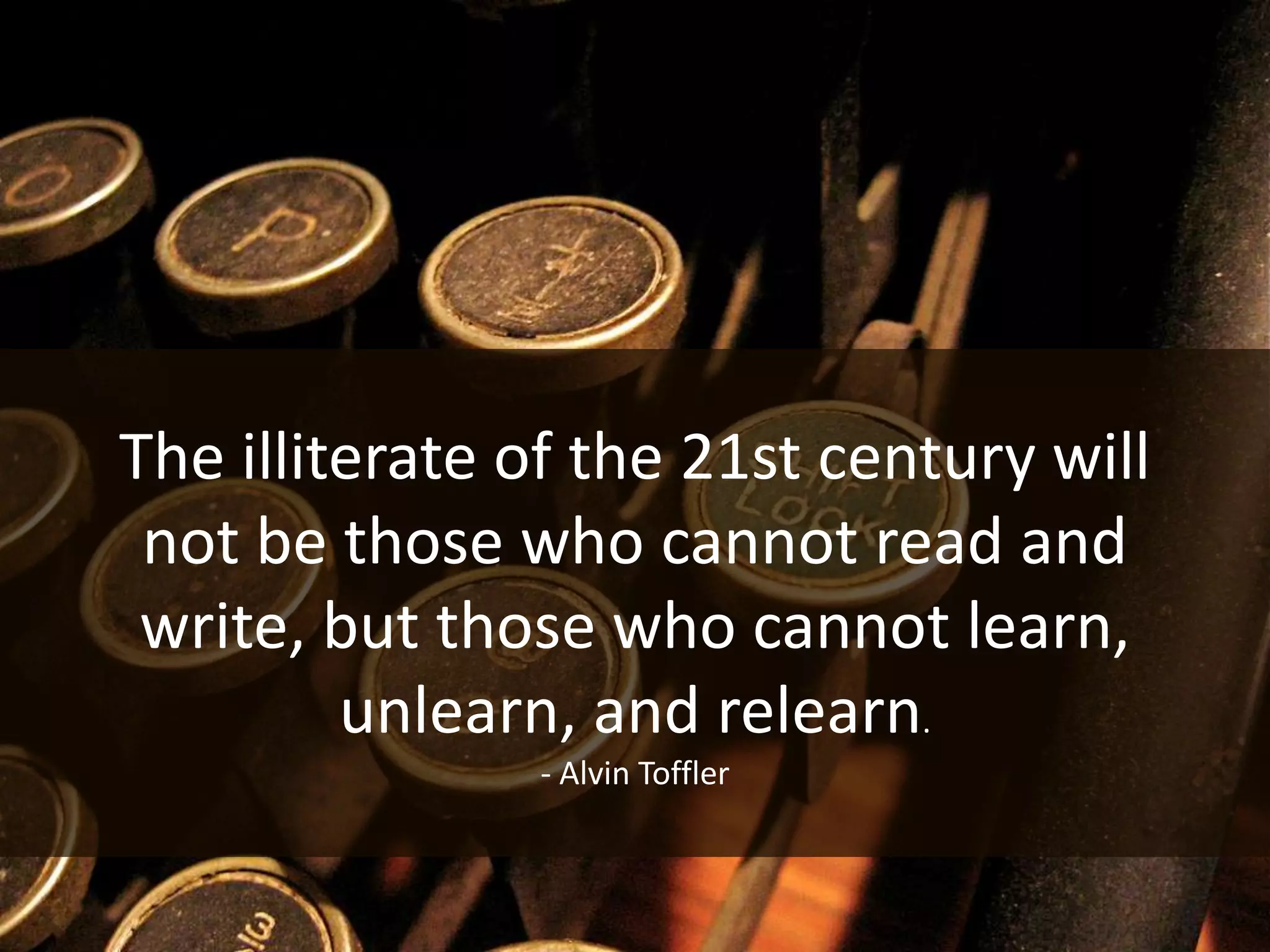 The illiterate of the 21st century will
 not be those who cannot read and
 write, but those who cannot learn,
         unlearn, and relearn.
               - Alvin Toffler
 