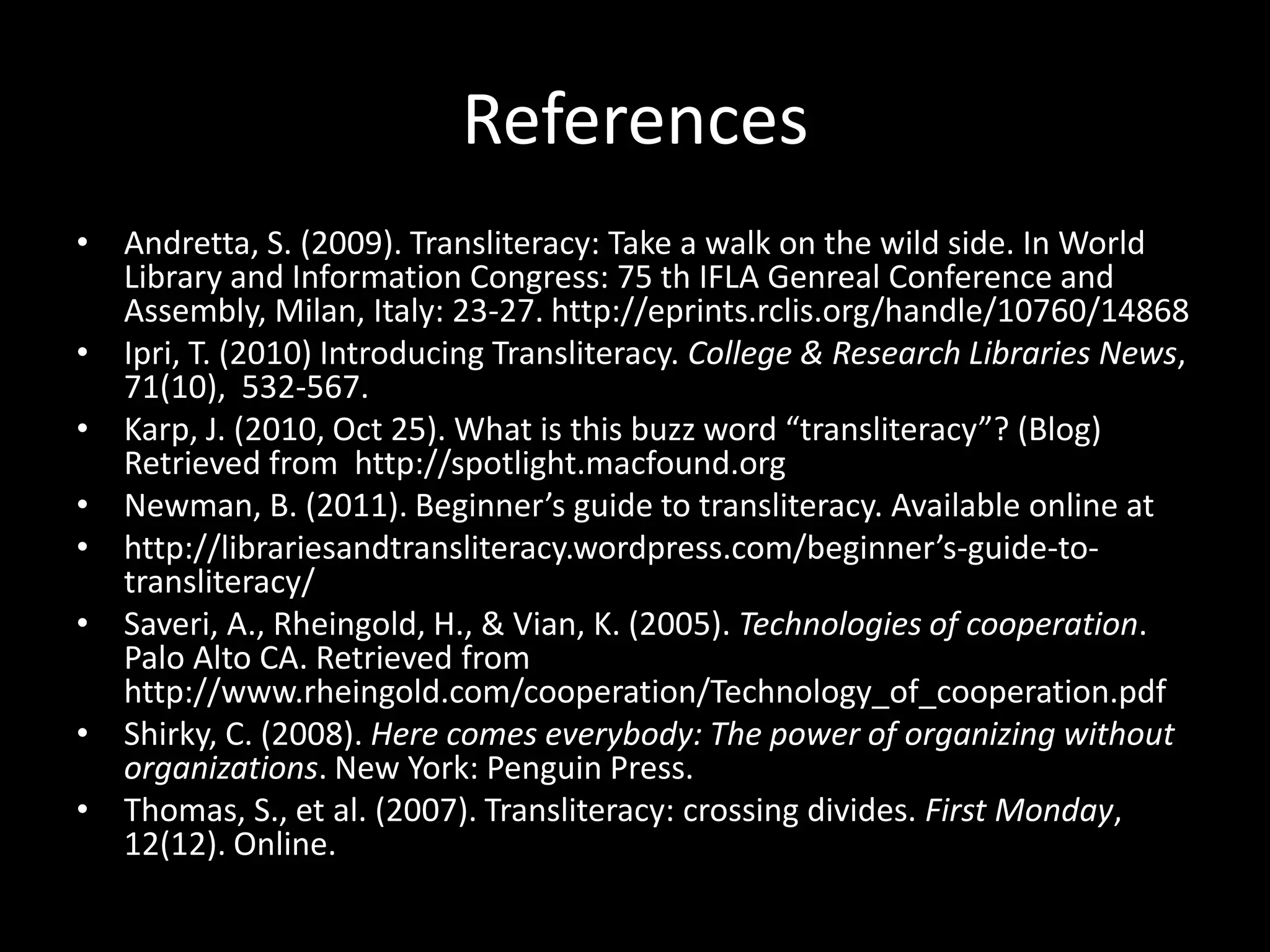 References
• Andretta, S. (2009). Transliteracy: Take a walk on the wild side. In World
  Library and Information Congress: 75 th IFLA Genreal Conference and
  Assembly, Milan, Italy: 23-27. http://eprints.rclis.org/handle/10760/14868
• Ipri, T. (2010) Introducing Transliteracy. College & Research Libraries News,
  71(10), 532-567.
• Karp, J. (2010, Oct 25). What is this buzz word “transliteracy”? (Blog)
  Retrieved from http://spotlight.macfound.org
• Newman, B. (2011). Beginner’s guide to transliteracy. Available online at
• http://librariesandtransliteracy.wordpress.com/beginner’s-guide-to-
  transliteracy/
• Saveri, A., Rheingold, H., & Vian, K. (2005). Technologies of cooperation.
  Palo Alto CA. Retrieved from
  http://www.rheingold.com/cooperation/Technology_of_cooperation.pdf
• Shirky, C. (2008). Here comes everybody: The power of organizing without
  organizations. New York: Penguin Press.
• Thomas, S., et al. (2007). Transliteracy: crossing divides. First Monday,
  12(12). Online.
 