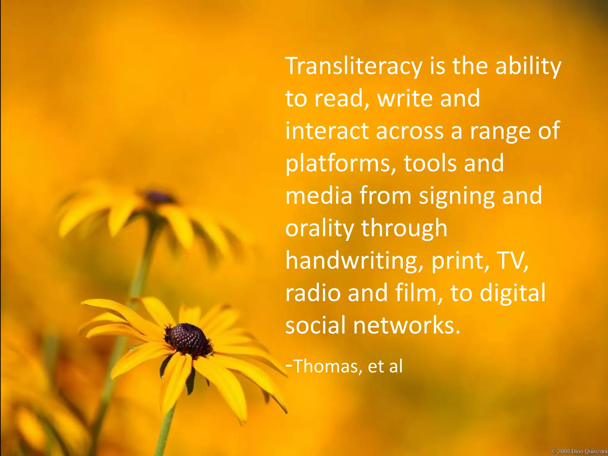 Transliteracy is the ability
to read, write and
interact across a range of
platforms, tools and
media from signing and
orality through
handwriting, print, TV,
radio and film, to digital
social networks.
-Thomas, et al
 