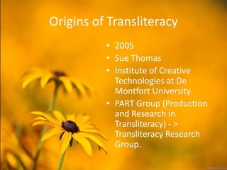 Origins of Transliteracy
          • 2005
          • Sue Thomas
          • Institute of Creative
            Technologies at De
            Montfort University
          • PART Group (Production
            and Research in
            Transliteracy) - >
            Transliteracy Research
            Group.
 