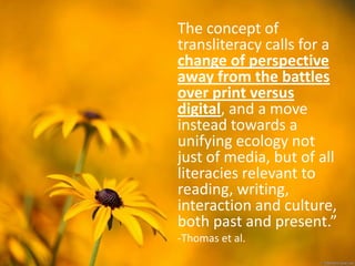 The concept of
transliteracy calls for a
change of perspective
away from the battles
over print versus
digital, and a move
instead towards a
unifying ecology not
just of media, but of all
literacies relevant to
reading, writing,
interaction and culture,
both past and present.”
-Thomas et al.
 