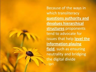 Because of the ways in
which transliteracy
questions authority and
devalues hierarchical
structures proponents
tend to advocate for
issues that help level the
information playing
field, such as ensuring
neutrality and bridging
the digital divide
- Ipri
 