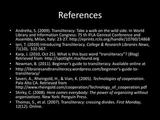 References
• Andretta, S. (2009). Transliteracy: Take a walk on the wild side. In World
  Library and Information Congress: 75 th IFLA Genreal Conference and
  Assembly, Milan, Italy: 23-27. http://eprints.rclis.org/handle/10760/14868
• Ipri, T. (2010) Introducing Transliteracy. College & Research Libraries News,
  71(10), 532-567.
• Karp, J. (2010, Oct 25). What is this buzz word “transliteracy”? (Blog)
  Retrieved from http://spotlight.macfound.org
• Newman, B. (2011). Beginner’s guide to transliteracy. Available online at
• http://librariesandtransliteracy.wordpress.com/beginner’s-guide-to-
  transliteracy/
• Saveri, A., Rheingold, H., & Vian, K. (2005). Technologies of cooperation.
  Palo Alto CA. Retrieved from
  http://www.rheingold.com/cooperation/Technology_of_cooperation.pdf
• Shirky, C. (2008). Here comes everybody: The power of organizing without
  organizations. New York: Penguin Press.
• Thomas, S., et al. (2007). Transliteracy: crossing divides. First Monday,
  12(12). Online.
 