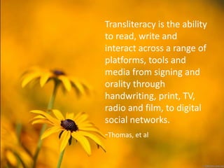 Transliteracy is the ability
to read, write and
interact across a range of
platforms, tools and
media from signing and
orality through
handwriting, print, TV,
radio and film, to digital
social networks.
-Thomas, et al
 