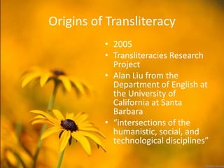 Origins of Transliteracy
          • 2005
          • Transliteracies Research
            Project
          • Alan Liu from the
            Department of English at
            the University of
            California at Santa
            Barbara
          • “intersections of the
            humanistic, social, and
            technological disciplines”
 