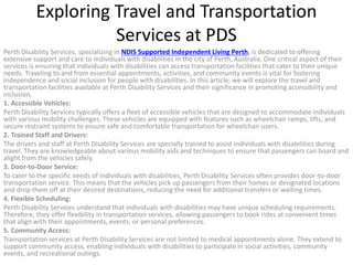Exploring Travel and Transportation
Services at PDS
Perth Disability Services, specializing in NDIS Supported Independent Living Perth, is dedicated to offering
extensive support and care to individuals with disabilities in the city of Perth, Australia. One critical aspect of their
services is ensuring that individuals with disabilities can access transportation facilities that cater to their unique
needs. Traveling to and from essential appointments, activities, and community events is vital for fostering
independence and social inclusion for people with disabilities. In this article, we will explore the travel and
transportation facilities available at Perth Disability Services and their significance in promoting accessibility and
inclusion.
1. Accessible Vehicles:
Perth Disability Services typically offers a fleet of accessible vehicles that are designed to accommodate individuals
with various mobility challenges. These vehicles are equipped with features such as wheelchair ramps, lifts, and
secure restraint systems to ensure safe and comfortable transportation for wheelchair users.
2. Trained Staff and Drivers:
The drivers and staff at Perth Disability Services are specially trained to assist individuals with disabilities during
travel. They are knowledgeable about various mobility aids and techniques to ensure that passengers can board and
alight from the vehicles safely.
3. Door-to-Door Service:
To cater to the specific needs of individuals with disabilities, Perth Disability Services often provides door-to-door
transportation service. This means that the vehicles pick up passengers from their homes or designated locations
and drop them off at their desired destinations, reducing the need for additional transfers or waiting times.
4. Flexible Scheduling:
Perth Disability Services understand that individuals with disabilities may have unique scheduling requirements.
Therefore, they offer flexibility in transportation services, allowing passengers to book rides at convenient times
that align with their appointments, events, or personal preferences.
5. Community Access:
Transportation services at Perth Disability Services are not limited to medical appointments alone. They extend to
support community access, enabling individuals with disabilities to participate in social activities, community
events, and recreational outings.
 