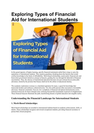 Exploring Types of Financial
Aid for International Students
In this grand tapestry of higher learning, specific financial instruments unfurl their wings to carry the
aspirations of international students. They stand as guardians, breaking down the barriers that would
confine knowledge to the limits of affordability. Merit-based scholarships, need-centric financial aid, and
benevolent government initiatives emerge as beacons, guiding the way through the labyrinth of financial
uncertainties. Thus, the odyssey of international education becomes not just a dream but an achievable
adventure, fueled by the promise that finance shall not be the arbiter of educational destiny.
The academic exploration overseas is a cherished aspiration for many, a quest for knowledge that
transcends borders and embraces cultural diversity. Yet, this noble pursuit often encounters a formidable
adversary: financial constraints. Fear not, for a symphony of financial aid options harmoniously exists,
tailored exclusively for those intrepid souls venturing beyond their homelands in pursuit of enlightenment.
These financial beacons illuminate the path, transforming dreams of global education into tangible reality.
Understanding the Financial Landscape for International Students
1. Merit-Based Scholarships:
Merit-based scholarships are awarded to international students based on academic achievements, skills, or
talents. These scholarships recognize and reward exceptional students, providing financial assistance to
pursue their chosen programs.
 