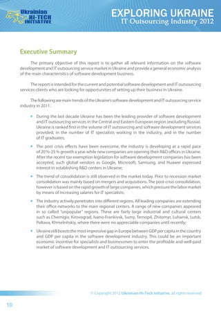 Executive Summary
           The primary objective of  this report is to gather all relevant  information on the software
     development and IT outsourcing service market in Ukraine and provide a general economic analysis
     of the main characteristics of software development business.

           The report is intended for the current and potential software development and IT outsourcing
     services clients who are looking for opportunities of setting up their business in Ukraine.

          The following are main trends of the Ukraine’s software development and IT outsourcing service
     industry in 2011:

          •	   During the last decade Ukraine has been the leading provider of software development
               and IT outsourcing services in the Central and Eastern European region (excluding Russia).
               Ukraine is ranked first in the volume of IT outsourcing and software development services
               provided, in the number of  IT  specialists working  in the  industry, and  in the number
               of IT graduates;
          •	   The post crisis effects have been overcome, the  industry  is developing at a rapid pace
               of 20 %-25 % growth a year while new companies are opening their R&D offices in Ukraine.
               After the recent tax exemption legislation for software development companies has been
               accepted, such global  vendors as Google, Microsoft, Samsung, and Huawei expressed
               interest in establishing R&D centers in Ukraine;
          •	   The trend of consolidation is still observed in the market today. Prior to recession market
               consolidation was mainly based on mergers and acquisitions. The post-crisis consolidation,
               however is based on the rapid growth of large companies, which pressure the labor market
               by means of increasing salaries for IT specialists;
          •	   The industry actively penetrates into different regions. All leading companies are extending
               their office networks to the main regional centers. A range of new companies appeared
               in  so  called “unpopular” regions. These are fairly large  industrial and cultural centers
               such as Chernigiv, Kirovograd, Ivano-Frankivsk, Sumy, Ternopil, Zhitomyr, Luhansk, Lutsk,
               Poltava, Khmelnitskiy, where there were no appreciable companies until recently;
          •	   Ukraine still boasts the most impressive gap in Europe between GDP per capita in the country
               and GDP per capita  in the software development  industry. This could be an  important
               economic incentive for specialists and businessmen to enter the profitable and well-paid
               market of software development and IT outsourcing services.




10
 