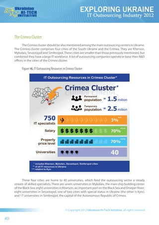The Crimea Cluster
           The Crimea cluster should be also mentioned among the main outsourcing centers in Ukraine.
     The Crimea cluster comprises four cities of the South Ukraine and the Crimea. They are Kherson,
     Mykolaiv, Sevastopol and Simferopol. These cities are smaller than those previously mentioned, but
     combined they have a large IT workforce. A lot of outsourcing companies operate or base their R&D
     offices in the cities of the Crimea cluster.

          Figure #6. IT Outsourcing Resources in Crimea Cluster




           These four cities are home to 40  universities, which feed the  outsourcing sector a  steady
     stream of skilled specialists. There are seven universities in Mykolaiv, the main ship building center
     of the Black Sea; eight universities in Kherson, an important port on the Black Sea and Dnieper River;
     eight universities in Sevastopol, one of two cities with special status in Ukraine (the other is Kyiv);
     and 17 universities in Simferopol, the capital of the Autonomous Republic of Crimea.




40
 