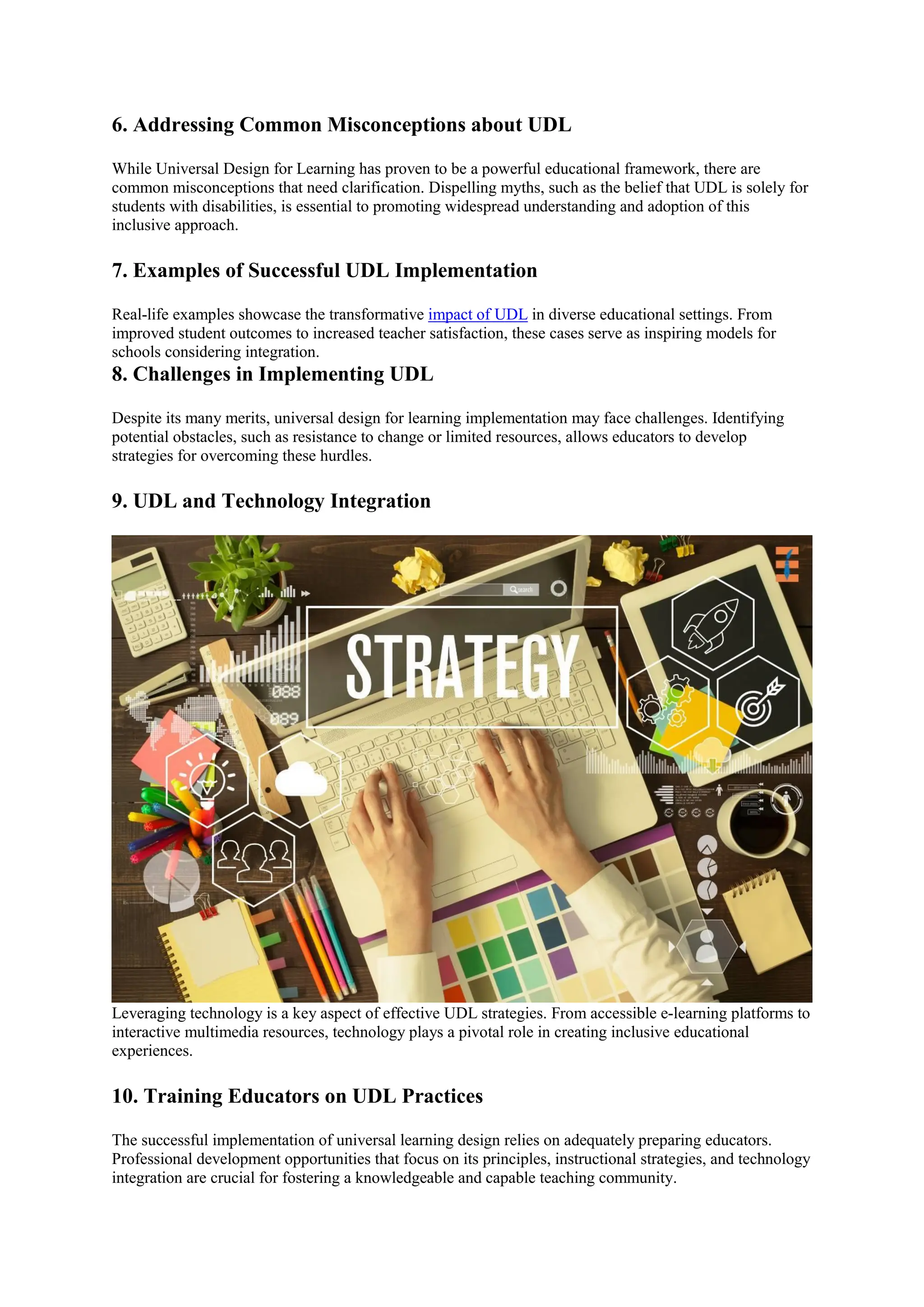 6. Addressing Common Misconceptions about UDL
While Universal Design for Learning has proven to be a powerful educational framework, there are
common misconceptions that need clarification. Dispelling myths, such as the belief that UDL is solely for
students with disabilities, is essential to promoting widespread understanding and adoption of this
inclusive approach.
7. Examples of Successful UDL Implementation
Real-life examples showcase the transformative impact of UDL in diverse educational settings. From
improved student outcomes to increased teacher satisfaction, these cases serve as inspiring models for
schools considering integration.
8. Challenges in Implementing UDL
Despite its many merits, universal design for learning implementation may face challenges. Identifying
potential obstacles, such as resistance to change or limited resources, allows educators to develop
strategies for overcoming these hurdles.
9. UDL and Technology Integration
Leveraging technology is a key aspect of effective UDL strategies. From accessible e-learning platforms to
interactive multimedia resources, technology plays a pivotal role in creating inclusive educational
experiences.
10. Training Educators on UDL Practices
The successful implementation of universal learning design relies on adequately preparing educators.
Professional development opportunities that focus on its principles, instructional strategies, and technology
integration are crucial for fostering a knowledgeable and capable teaching community.
 