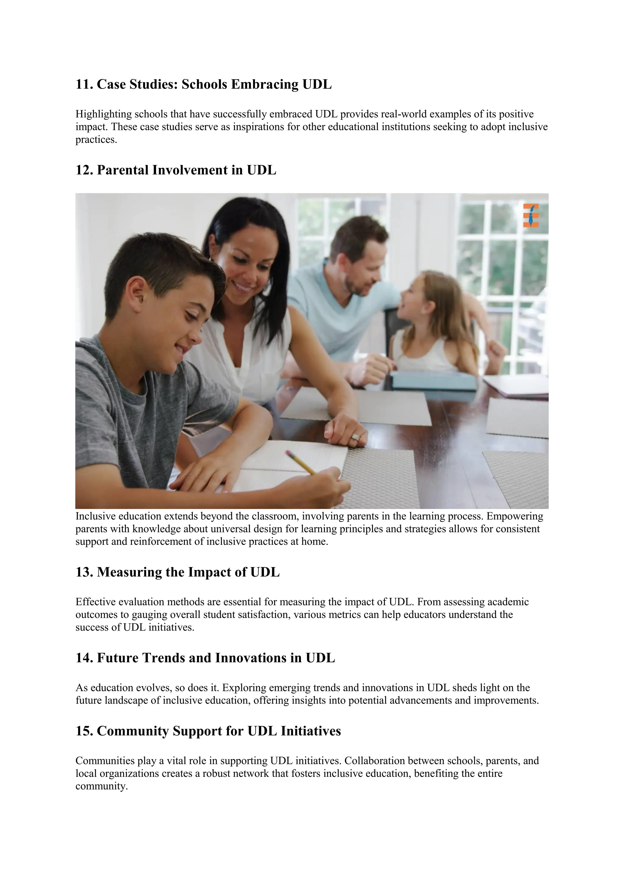 11. Case Studies: Schools Embracing UDL
Highlighting schools that have successfully embraced UDL provides real-world examples of its positive
impact. These case studies serve as inspirations for other educational institutions seeking to adopt inclusive
practices.
12. Parental Involvement in UDL
Inclusive education extends beyond the classroom, involving parents in the learning process. Empowering
parents with knowledge about universal design for learning principles and strategies allows for consistent
support and reinforcement of inclusive practices at home.
13. Measuring the Impact of UDL
Effective evaluation methods are essential for measuring the impact of UDL. From assessing academic
outcomes to gauging overall student satisfaction, various metrics can help educators understand the
success of UDL initiatives.
14. Future Trends and Innovations in UDL
As education evolves, so does it. Exploring emerging trends and innovations in UDL sheds light on the
future landscape of inclusive education, offering insights into potential advancements and improvements.
15. Community Support for UDL Initiatives
Communities play a vital role in supporting UDL initiatives. Collaboration between schools, parents, and
local organizations creates a robust network that fosters inclusive education, benefiting the entire
community.
 