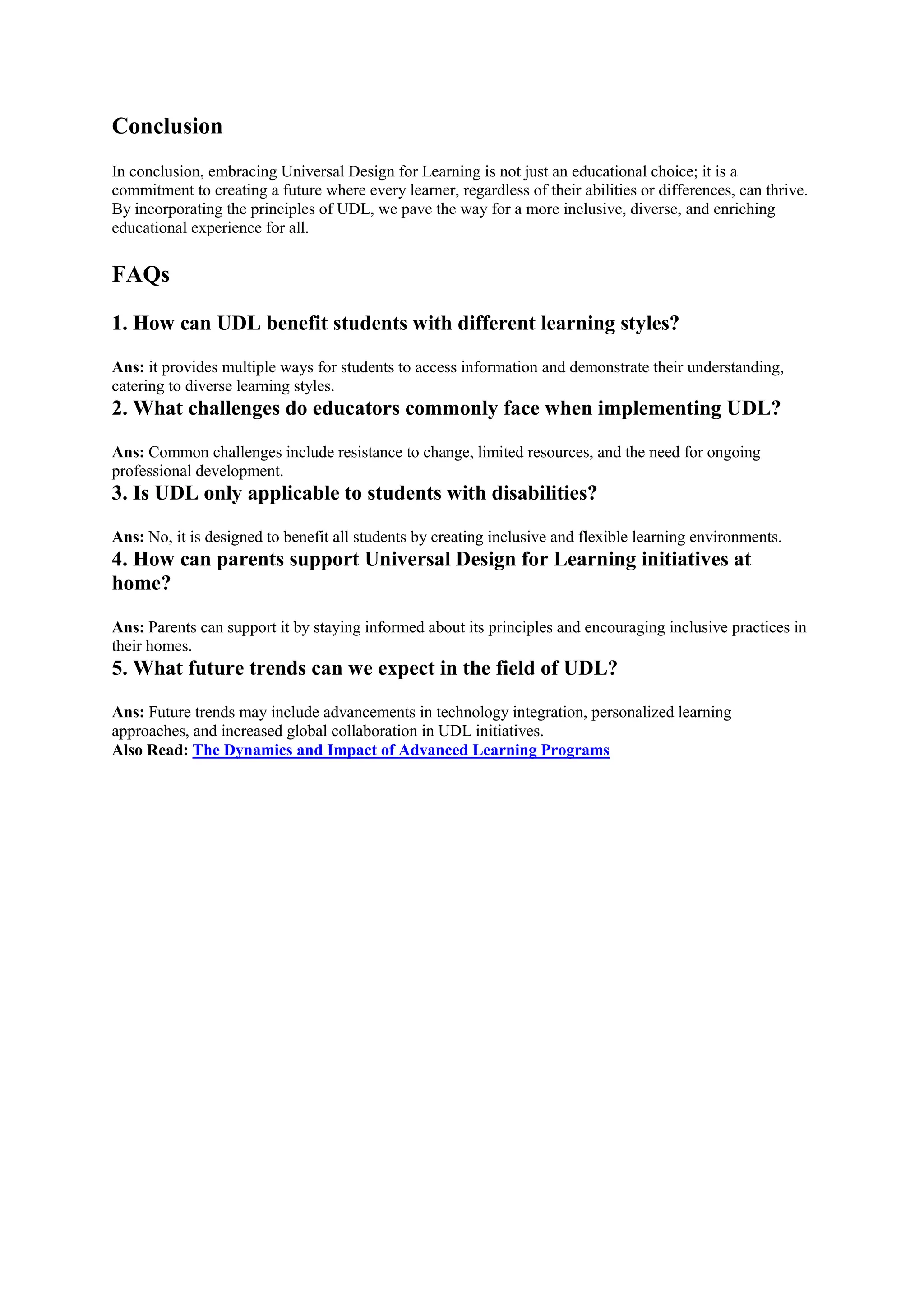 Conclusion
In conclusion, embracing Universal Design for Learning is not just an educational choice; it is a
commitment to creating a future where every learner, regardless of their abilities or differences, can thrive.
By incorporating the principles of UDL, we pave the way for a more inclusive, diverse, and enriching
educational experience for all.
FAQs
1. How can UDL benefit students with different learning styles?
Ans: it provides multiple ways for students to access information and demonstrate their understanding,
catering to diverse learning styles.
2. What challenges do educators commonly face when implementing UDL?
Ans: Common challenges include resistance to change, limited resources, and the need for ongoing
professional development.
3. Is UDL only applicable to students with disabilities?
Ans: No, it is designed to benefit all students by creating inclusive and flexible learning environments.
4. How can parents support Universal Design for Learning initiatives at
home?
Ans: Parents can support it by staying informed about its principles and encouraging inclusive practices in
their homes.
5. What future trends can we expect in the field of UDL?
Ans: Future trends may include advancements in technology integration, personalized learning
approaches, and increased global collaboration in UDL initiatives.
Also Read: The Dynamics and Impact of Advanced Learning Programs
 