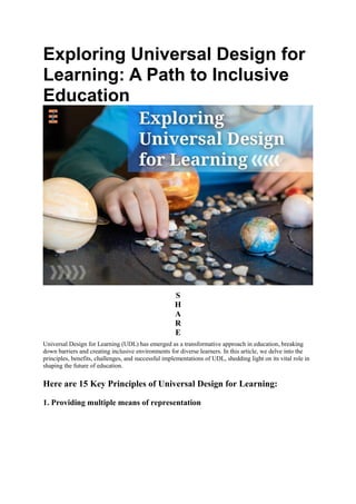Exploring Universal Design for
Learning: A Path to Inclusive
Education
S
H
A
R
E
Universal Design for Learning (UDL) has emerged as a transformative approach in education, breaking
down barriers and creating inclusive environments for diverse learners. In this article, we delve into the
principles, benefits, challenges, and successful implementations of UDL, shedding light on its vital role in
shaping the future of education.
Here are 15 Key Principles of Universal Design for Learning:
1. Providing multiple means of representation
 