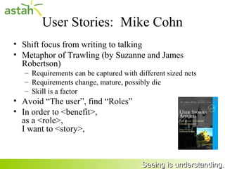 User Stories: Ron Jeffries’ 3 Cs
     • Card
       – Written on note cards.
       – Cards may be annotated with estimates, notes, etc.
     • Conversation
       – Details behind the story come out during
         conversation with customer
     • Confirm
       – Acceptance tests confirm the story was coded
         correctly

25                                      Seeing is understanding.
 