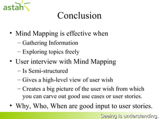 Conclusion
     • Mind Mapping is effective when
       – Gathering Information
       – Exploring topics freely
     • User interview with Mind Mapping
       – Is Semi-structured
       – Gives a high-level view of user wish
       – Creates a big picture of the user wish from which
         you can carve out good use cases or user stories.
     • Why, Who, When are good input to user stories.
35                                      Seeing is understanding.
 