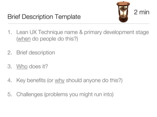 2 min
Brief Description Template

1.  Lean UX Technique name & primary development stage
    (when do people do this?)

2.  Brief description 

3.  Who does it?

4.  Key beneﬁts (or why should anyone do this?)

5.  Challenges (problems you might run into)
 