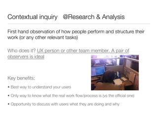 Contextual inquiry @Research & Analysis

First hand observation of how people perform and structure their
work (or any other relevant tasks)

Who does it? UX person or other team member. A pair of
observers is ideal





Key beneﬁts:
•  Best way to understand your users

•  Only way to know what the real work ﬂow/process is (vs the ofﬁcial one)

•  Opportunity to discuss with users what they are doing and why
 