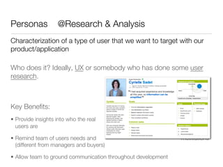 Personas            @Research & Analysis
Characterization of a type of user that we want to target with our
product/application

Who does it? Ideally, UX or somebody who has done some user
research.





Key Beneﬁts:
•  Provide insights into who the real
   users are

•  Remind team of users needs and                               motivations
   (different from managers and buyers) 

•  Allow team to ground communication throughout development
 