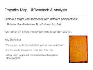 Empathy Map @Research & Analysis

Explore a target user (persona) from different perspectives:
  Behavior, See –Motivations, Do – Features, Say, Feel


Who does it? Team, preferably with input from UX/BA

Key Beneﬁts:
•  Very quick way to have a holistic view of your target user

•  Forces you to think about more than their role

•  Allow team to ground communication throughout
   development
 