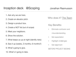 Inception deck @Scoping                                Jonathan Rasmusson

 1. Ask why we are here.
                                                  Who does it? The Team
 2. Create an elevator pitch.

 3. Design a product box.
                                                  Key Beneﬁts:
 4. Create a NOT list (out of scope)
                                                  •     Eliminate confusion and
 5. Meet your neighbors.
                                                        misunderstanding
 6. Show the solution.
                                                  •     Set expectation
 7. What keeps us up at night (identify risks)
                                                  •     Highlight challenges
 8. Size it up (weeks, 3 months, 6 months?)
                                                  •     Get alignment
 9. What’s going to give.
                        BEFORE PROJECT BEGINS
 10. What’s it going to take.
 