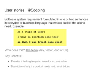 User stories @Scoping

Software system requirement formulated in one or two sentences
in everyday or business language that makes explicit the user’s
need. Example:
           As a [type of user] !

           I want to [perform some task] !

           so that I can [reach some goal]!
           




Who does this? The team (dev, tester, doc or UX)
Key Beneﬁts:
  •  Provides a thinking template; token for a conversation

  •  Description of why the product needs to do what it does
 