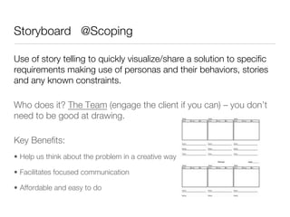 Storyboard @Scoping

Use of story telling to quickly visualize/share a solution to speciﬁc
requirements making use of personas and their behaviors, stories
and any known constraints.

Who does it? The Team (engage the client if you can) – you don’t
need to be good at drawing. 

Key Beneﬁts:
•  Help us think about the problem in a creative way

•  Facilitates focused communication 

•  Affordable and easy to do 


 