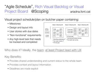 Agile Schedule , Rich Visual Backlog or Visual
Project Board @Scoping                ariadna.font.cat
   
 
 
 
 
 

Visual project schedule/plan on butcher paper containing:
    •  Milestones
    •  Design and layout info
    •  User stories with due dates
    •  “Non-functional” requirements
    •  Any high-level task that needs                                        to
       be tracked and completed


Who does it? Ideally, the team; at least Project lead with UX 




Key Beneﬁts:
    •  Provides shared understanding and current status to the whole team
    •  Provides context and layout information
    •  Deadlines are made explicit
 