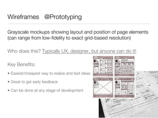 Wireframes @Prototyping

Grayscale mockups showing layout and position of page elements
(can range from low-ﬁdelity to exact grid-based resolution)

Who does this? Typically UX, designer, but anyone can do it!

Key Beneﬁts:
•  Easiest/cheapest way to realize and test ideas

•  Great to get early feedback

•  Can be done at any stage of development
 