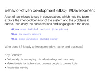 Behavior-driven development (BDD) @Development
A set of techniques to use in conversations which help the team
explore the intended behavior of the system and the problems it
solves, then carry the conversations and language into the code.
      Given some initial context (the given)!
      When an event occurs!
      Then some outcomes should occur


Who does it? Ideally a threesome (dev, tester and business)

Key Beneﬁts:
•  Deliberately discovering key misunderstandings and uncertainty
•  Makes it easier for technical and business people to communicate
•  Accelerates learning
 