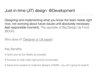 Just-in-time (JIT) design @Development

Designing and implementing what you know the team needs right
now, not worrying about future issues until absolutely necessary
(last responsible moment). The opposite of Big Design Up Front
(BDUF).

Who does it? Designer or UX expert"





Key Beneﬁts:
•  Quick and as low-ﬁdelity as possible

•  Focuses on high-value high-priority functionality

•  Saves time wasted on irrelevant designs (YAGNI – you ain’t going to need it)
 
