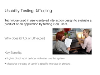 Usability Testing @Testing

Technique used in user-centered interaction design to evaluate a
product or an application by testing it on users. 





Who does it? UX or UT expert






Key Beneﬁts:
•  It gives direct input on how real users use the system

•  Measures the easy of use of a speciﬁc interface or product
 