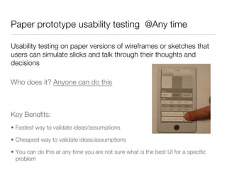 Paper prototype usability testing @Any time

Usability testing on paper versions of wireframes or sketches that
users can simulate slicks and talk through their thoughts and
decisions

Who does it? Anyone can do this






Key Beneﬁts:
•  Fastest way to validate ideas/assumptions

•  Cheapest way to validate ideas/assumptions

•  You can do this at any time you are not sure what is the best UI for a speciﬁc
   problem
 