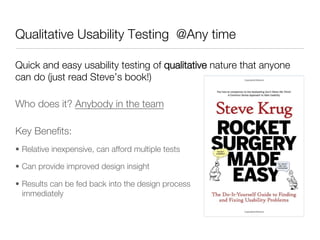 Qualitative Usability Testing @Any time

Quick and easy usability testing of qualitative nature that anyone
can do (just read Steve’s book!)

Who does it? Anybody in the team

Key Beneﬁts:
•  Relative inexpensive, can afford multiple tests

•  Can provide improved design insight                insight

•  Results can be fed back into the design process
   immediately 
 