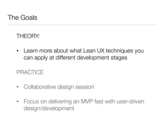 The Goals

  THEORY:

  •  Learn more about what Lean UX techniques you
     can apply at different development stages

  PRACTICE

  •  Collaborative design session 

  •  Focus on delivering an MVP fast with user-driven
     design/development
 