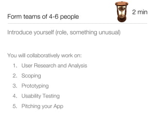 2 min
Form teams of 4-6 people

Introduce yourself (role, something unusual)





You will collaboratively work on:
    1.  User Research and Analysis
    2.  Scoping
    3.  Prototyping 
    4.  Usability Testing
    5.  Pitching your App
 