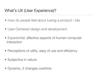 What s UX (User Experience)?

•  How do people feel about (using) a product / site 

•  User-Centered design and development

•  Experiential, affective aspects of human-computer
  interaction

•  Perceptions of utility, easy of use and efﬁciency

•  Subjective in nature

•  Dynamic, it changes overtime
 