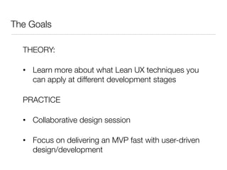 The Goals

  THEORY:

  •  Learn more about what Lean UX techniques you
     can apply at different development stages

  PRACTICE

  •  Collaborative design session 

  •  Focus on delivering an MVP fast with user-driven
     design/development
 