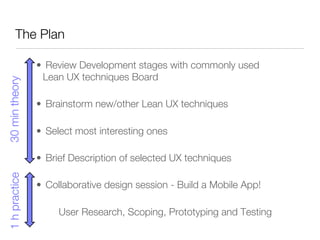 The Plan

                 •  Review Development stages with commonly used
                   Lean UX techniques Board
30 min theory




                 •  Brainstorm new/other Lean UX techniques

                 •  Select most interesting ones 

                 •  Brief Description of selected UX techniques
1 h practice




                 •  Collaborative design session - Build a Mobile App!

                     
User Research, Scoping, Prototyping and Testing
 