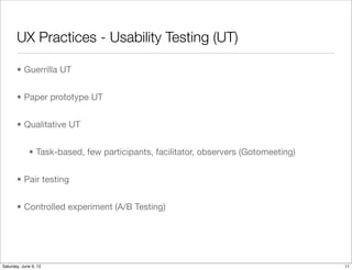 UX Practices - Usability Testing (UT)

       • Guerrilla UT


       • Paper prototype UT


       • Qualitative UT


             • Task-based, few participants, facilitator, observers (Gotomeeting)


       • Pair testing


       • Controlled experiment (A/B Testing)




Tuesday, June 12, 12
 