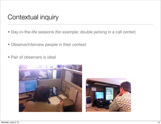 Contextual inquiry

       • Day-in-the-life sessions (for example: double jacking in a call center)


       • Observe/interview people in their context


       • Pair of observers is ideal




Tuesday, June 12, 12
 