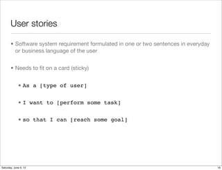 User stories

       • Software system requirement formulated in one or two sentences in everyday
         or business language of the user


       • Needs to ﬁt on a card (sticky)


             • As a [type of user]


             • I want to [perform some task]


             • so that I can [reach some goal]




Tuesday, June 12, 12
 